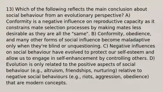 13) Which of the following reflects the main conclusion about social behaviour from an evolutionary perspective? A) Conformity is a negative influence on reproductive capacity as it constrains mate selection processes by making mates less desirable as they are all the "same". B) Conformity, obedience, and many other forms of social influence become maladaptive only when they're blind or unquestioning. C) Negative influences on social behaviour have evolved to protect our self-esteem and allow us to engage in self-enhancement by controlling others. D) Evolution is only related to the positive aspects of social behaviour (e.g., altruism, friendships, nurturing) relative to negative social behaviours (e.g., riots, aggression, obedience) that are modern concepts.