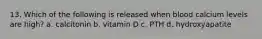 13. Which of the following is released when blood calcium levels are high? a. calcitonin b. vitamin D c. PTH d. hydroxyapatite