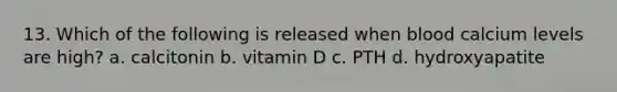 13. Which of the following is released when blood calcium levels are high? a. calcitonin b. vitamin D c. PTH d. hydroxyapatite