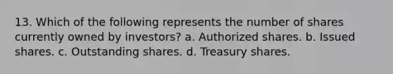 13. Which of the following represents the number of shares currently owned by investors? a. Authorized shares. b. Issued shares. c. Outstanding shares. d. Treasury shares.