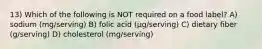 13) Which of the following is NOT required on a food label? A) sodium (mg/serving) B) folic acid (µg/serving) C) dietary fiber (g/serving) D) cholesterol (mg/serving)