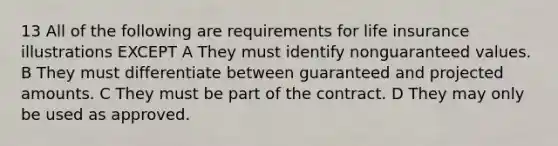 13 All of the following are requirements for life insurance illustrations EXCEPT A They must identify nonguaranteed values. B They must differentiate between guaranteed and projected amounts. C They must be part of the contract. D They may only be used as approved.