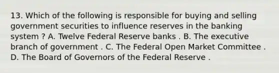 13. Which of the following is responsible for buying and selling government securities to influence reserves in the banking system ? A. Twelve Federal Reserve banks . B. The executive branch of government . C. The Federal Open Market Committee . D. The Board of Governors of the Federal Reserve .