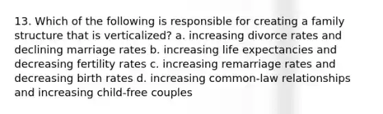 13. Which of the following is responsible for creating a family structure that is verticalized? a. increasing divorce rates and declining marriage rates b. increasing life expectancies and decreasing fertility rates c. increasing remarriage rates and decreasing birth rates d. increasing common-law relationships and increasing child-free couples