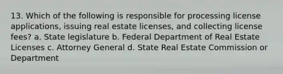 13. Which of the following is responsible for processing license applications, issuing real estate licenses, and collecting license fees? a. State legislature b. Federal Department of Real Estate Licenses c. Attorney General d. State Real Estate Commission or Department