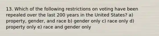 13. Which of the following restrictions on voting have been repealed over the last 200 years in the United States? a) property, gender, and race b) gender only c) race only d) property only e) race and gender only