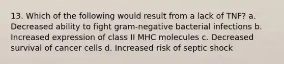 13. Which of the following would result from a lack of TNF? a. Decreased ability to fight gram-negative bacterial infections b. Increased expression of class II MHC molecules c. Decreased survival of cancer cells d. Increased risk of septic shock