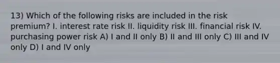 13) Which of the following risks are included in the risk premium? I. interest rate risk II. liquidity risk III. financial risk IV. purchasing power risk A) I and II only B) II and III only C) III and IV only D) I and IV only