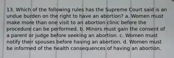 13. Which of the following rules has the Supreme Court said is an undue burden on the right to have an abortion? a. Women must make more than one visit to an abortion clinic before the procedure can be performed. b. Minors must gain the consent of a parent or judge before seeking an abortion. c. Women must notify their spouses before having an abortion. d. Women must be informed of the health consequences of having an abortion.