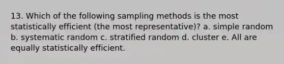 13. Which of the following sampling methods is the most statistically efficient (the most representative)? a. simple random b. systematic random c. stratified random d. cluster e. All are equally statistically efficient.