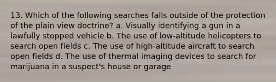 13. Which of the following searches falls outside of the protection of the plain view doctrine? a. Visually identifying a gun in a lawfully stopped vehicle b. The use of low-altitude helicopters to search open fields c. The use of high-altitude aircraft to search open fields d. The use of thermal imaging devices to search for marijuana in a suspect's house or garage