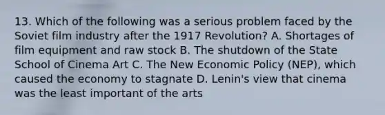 13. Which of the following was a serious problem faced by the Soviet film industry after the 1917 Revolution? A. Shortages of film equipment and raw stock B. The shutdown of the State School of Cinema Art C. The New Economic Policy (NEP), which caused the economy to stagnate D. Lenin's view that cinema was the least important of the arts