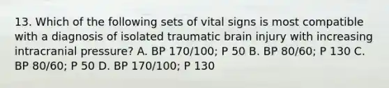 13. Which of the following sets of vital signs is most compatible with a diagnosis of isolated traumatic brain injury with increasing intracranial pressure? A. BP 170/100; P 50 B. BP 80/60; P 130 C. BP 80/60; P 50 D. BP 170/100; P 130