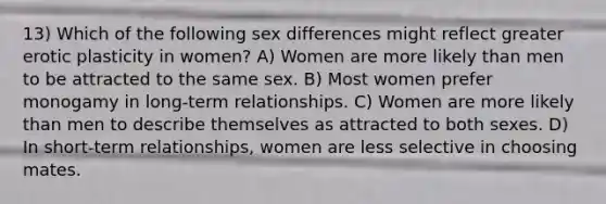 13) Which of the following sex differences might reflect greater erotic plasticity in women? A) Women are more likely than men to be attracted to the same sex. B) Most women prefer monogamy in long-term relationships. C) Women are more likely than men to describe themselves as attracted to both sexes. D) In short-term relationships, women are less selective in choosing mates.