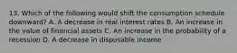 13. Which of the following would shift the consumption schedule downward? A. A decrease in real interest rates B. An increase in the value of financial assets C. An increase in the probability of a recession D. A decrease in disposable income