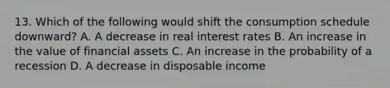 13. Which of the following would shift the consumption schedule downward? A. A decrease in real interest rates B. An increase in the value of financial assets C. An increase in the probability of a recession D. A decrease in disposable income