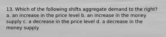 13. Which of the following shifts aggregate demand to the right? a. an increase in the price level b. an increase in the money supply c. a decrease in the price level d. a decrease in the money supply