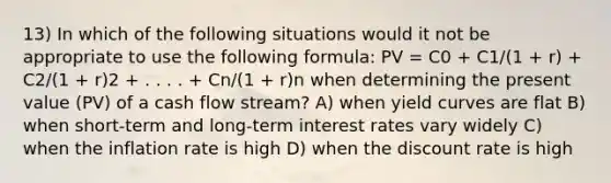 13) In which of the following situations would it not be appropriate to use the following formula: PV = C0 + C1/(1 + r) + C2/(1 + r)2 + . . . . + Cn/(1 + r)n when determining the present value (PV) of a cash flow stream? A) when yield curves are flat B) when short-term and long-term interest rates vary widely C) when the inflation rate is high D) when the discount rate is high