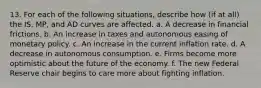 13. For each of the following situations, describe how (if at all) the IS, MP, and AD curves are affected. a. A decrease in financial frictions. b. An increase in taxes and autonomous easing of monetary policy. c. An increase in the current inflation rate. d. A decrease in autonomous consumption. e. Firms become more optimistic about the future of the economy. f. The new Federal Reserve chair begins to care more about fighting inflation.