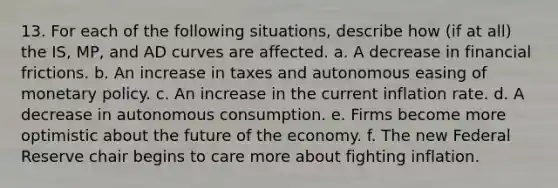 13. For each of the following situations, describe how (if at all) the IS, MP, and AD curves are affected. a. A decrease in financial frictions. b. An increase in taxes and autonomous easing of monetary policy. c. An increase in the current inflation rate. d. A decrease in autonomous consumption. e. Firms become more optimistic about the future of the economy. f. The new Federal Reserve chair begins to care more about fighting inflation.