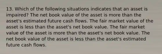 13. Which of the following situations indicates that an asset is impaired? The net book value of the asset is more than the asset's estimated future cash flows. The fair market value of the asset is less than the asset's net book value. The fair market value of the asset is more than the asset's net book value. The net book value of the asset is less than the asset's estimated future cash flows.