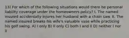 13) For which of the following situations would there be personal liability coverage under the homeowners policy? I. The named insured accidentally injures her husband with a chain saw. II. The named insured breaks his wife's valuable vase while practicing his golf swing. A) I only B) II only C) both I and II D) neither I nor II