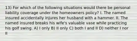 13) For which of the following situations would there be personal liability coverage under the homeowners policy? I. The named insured accidentally injures her husband with a hammer. II. The named insured breaks his wife's valuable vase while practicing his golf swing. A) I only B) II only C) both I and II D) neither I nor II