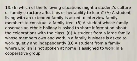 13.) In which of the following situations might a student's culture or family structure affect his or her ability to learn? (A) A student living with an extended family is asked to interview family members to construct a family tree. (B) A student whose family observes an ethnic holiday is asked to share information about the celebrations with the class. (C) A student from a large family whose members own and work in a family business is asked to work quietly and independently (D) A student from a family where English is not spoken at home is assigned to work in a cooperative group