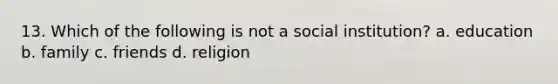 13. Which of the following is not a social institution? a. education b. family c. friends d. religion