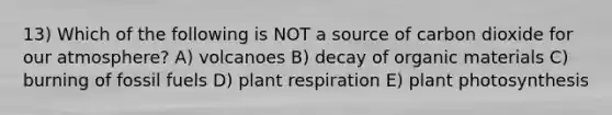 13) Which of the following is NOT a source of carbon dioxide for our atmosphere? A) volcanoes B) decay of organic materials C) burning of fossil fuels D) plant respiration E) plant photosynthesis