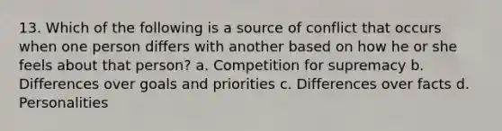 13. Which of the following is a source of conflict that occurs when one person differs with another based on how he or she feels about that person? a. Competition for supremacy b. Differences over goals and priorities c. Differences over facts d. Personalities