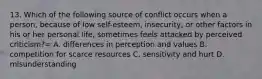 13. Which of the following source of conflict occurs when a person, because of low self-esteem, insecurity, or other factors in his or her personal life, sometimes feels attacked by perceived criticism?= A. differences in perception and values B. competition for scarce resources C. sensitivity and hurt D. misunderstanding