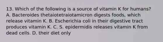 13. Which of the following is a source of vitamin K for humans? A. Bacteroides thetaiotetraiotamicron digests foods, which release vitamin K. B. Escherichia coli in their digestive tract produces vitamin K. C. S. epidermidis releases vitamin K from dead cells. D. their diet only