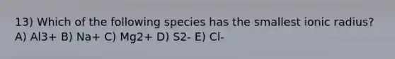 13) Which of the following species has the smallest ionic radius? A) Al3+ B) Na+ C) Mg2+ D) S2- E) Cl-