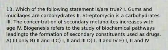 13. Which of the following statement is/are true? I. Gums and mucilages are carbohydrates II. Streptomycin is a carbohydrates III. The concentration of secondary metabolites increases with age IV. Biogenesis refers to the study of biochemical pathways leadingto the formation of secondary constituents used as drugs. A) III only B) II and II C) I, II and III D) I, II and IV E) I, II and IV