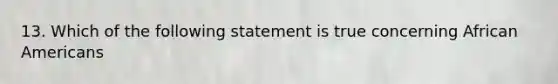 13. Which of the following statement is true concerning <a href='https://www.questionai.com/knowledge/kktT1tbvGH-african-americans' class='anchor-knowledge'>african americans</a>
