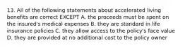 13. All of the following statements about accelerated living benefits are correct EXCEPT A. the proceeds must be spent on the insured's medical expenses B. they are standard in life insurance policies C. they allow access to the policy's face value D. they are provided at no additional cost to the policy owner