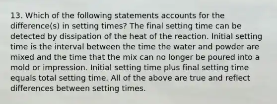 13. Which of the following statements accounts for the difference(s) in setting times? The final setting time can be detected by dissipation of the heat of the reaction. Initial setting time is the interval between the time the water and powder are mixed and the time that the mix can no longer be poured into a mold or impression. Initial setting time plus final setting time equals total setting time. All of the above are true and reflect differences between setting times.