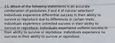 13. Which of the following statements is an accurate combination of postulates 3 and 4 of natural selection? Individuals experience differential success in their ability to survive or reproduce due to differences in certain traits. Individuals experience unlimited success in their ability to survive or reproduce. Individuals experience uniform success in their ability to survive or reproduce. Individuals experience no success in their ability to survive or reproduce.