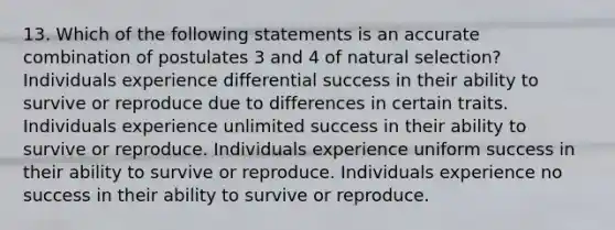 13. Which of the following statements is an accurate combination of postulates 3 and 4 of natural selection? Individuals experience differential success in their ability to survive or reproduce due to differences in certain traits. Individuals experience unlimited success in their ability to survive or reproduce. Individuals experience uniform success in their ability to survive or reproduce. Individuals experience no success in their ability to survive or reproduce.