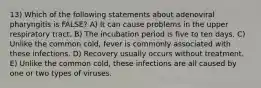 13) Which of the following statements about adenoviral pharyngitis is FALSE? A) It can cause problems in the upper respiratory tract. B) The incubation period is five to ten days. C) Unlike the common cold, fever is commonly associated with these infections. D) Recovery usually occurs without treatment. E) Unlike the common cold, these infections are all caused by one or two types of viruses.