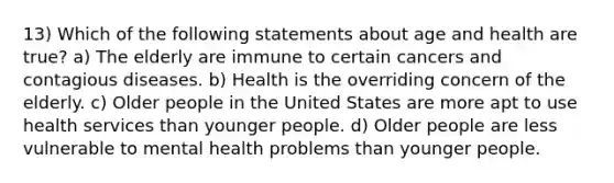 13) Which of the following statements about age and health are true? a) The elderly are immune to certain cancers and contagious diseases. b) Health is the overriding concern of the elderly. c) Older people in the United States are more apt to use health services than younger people. d) Older people are less vulnerable to mental health problems than younger people.