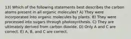 13) Which of the following statements best describes the carbon atoms present in all organic molecules? A) They were incorporated into organic molecules by plants. B) They were processed into sugars through photosynthesis. C) They are ultimately derived from carbon dioxide. D) Only A and C are correct. E) A, B, and C are correct.