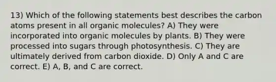 13) Which of the following statements best describes the carbon atoms present in all <a href='https://www.questionai.com/knowledge/kjUwUacPFG-organic-molecules' class='anchor-knowledge'>organic molecules</a>? A) They were incorporated into organic molecules by plants. B) They were processed into sugars through photosynthesis. C) They are ultimately derived from carbon dioxide. D) Only A and C are correct. E) A, B, and C are correct.