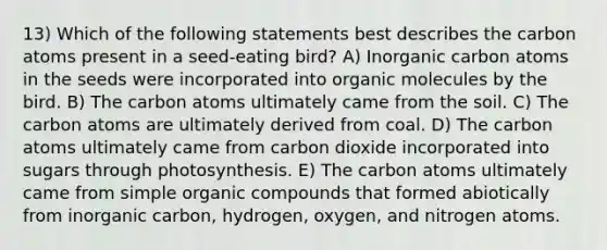 13) Which of the following statements best describes the carbon atoms present in a seed-eating bird? A) Inorganic carbon atoms in the seeds were incorporated into <a href='https://www.questionai.com/knowledge/kjUwUacPFG-organic-molecules' class='anchor-knowledge'>organic molecules</a> by the bird. B) The carbon atoms ultimately came from the soil. C) The carbon atoms are ultimately derived from coal. D) The carbon atoms ultimately came from carbon dioxide incorporated into sugars through photosynthesis. E) The carbon atoms ultimately came from simple <a href='https://www.questionai.com/knowledge/kSg4ucUAKW-organic-compounds' class='anchor-knowledge'>organic compounds</a> that formed abiotically from inorganic carbon, hydrogen, oxygen, and nitrogen atoms.