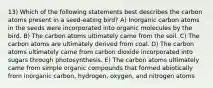 13) Which of the following statements best describes the carbon atoms present in a seed-eating bird? A) Inorganic carbon atoms in the seeds were incorporated into organic molecules by the bird. B) The carbon atoms ultimately came from the soil. C) The carbon atoms are ultimately derived from coal. D) The carbon atoms ultimately came from carbon dioxide incorporated into sugars through photosynthesis. E) The carbon atoms ultimately came from simple organic compounds that formed abiotically from inorganic carbon, hydrogen, oxygen, and nitrogen atoms