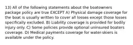 13) All of the following statements about the boatowners package policy are true EXCEPT A) Physical damage coverage for the boat is usually written to cover all losses except those losses specifically excluded. B) Liability coverage is provided for bodily injury only. C) Some policies provide optional uninsured boaters coverage. D) Medical payments coverage for water-skiers is available under the policy.