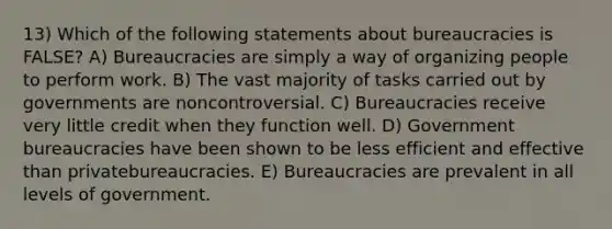 13) Which of the following statements about bureaucracies is FALSE? A) Bureaucracies are simply a way of organizing people to perform work. B) The vast majority of tasks carried out by governments are noncontroversial. C) Bureaucracies receive very little credit when they function well. D) Government bureaucracies have been shown to be less efficient and effective than privatebureaucracies. E) Bureaucracies are prevalent in all levels of government.