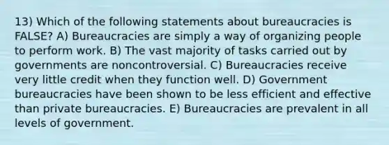 13) Which of the following statements about bureaucracies is FALSE? A) Bureaucracies are simply a way of organizing people to perform work. B) The vast majority of tasks carried out by governments are noncontroversial. C) Bureaucracies receive very little credit when they function well. D) Government bureaucracies have been shown to be less efficient and effective than private bureaucracies. E) Bureaucracies are prevalent in all levels of government.