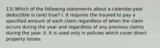 13) Which of the following statements about a calendar-year deductible is (are) true? I. It requires the insured to pay a specified amount of each claim regardless of when the claim occurs during the year and regardless of any previous claims during the year. II. It is used only in policies which cover direct property losses.